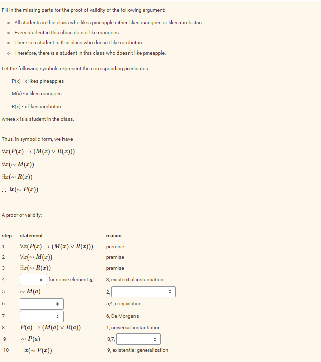 Fill in the missing parts for the proof of validity of the following argument:
• All students in this class who likes pineapple either likes mangoes or likes rambutan.
• Every student in this class do not like mangoes.
• There is a student in this class who doesn't like rambutan.
• Therefore, there is a student in this class who doesn't like pineapple.
Let the following symbols represent the corresponding predicates:
P(x) -x likes pineapples
M(x) -x likes mangoes
R(x) -x likes rambutan
where x is a student in the class.
Thus, in symbolic form, we have
V±(P(x) → (M(x) v R(1)))
VI(~ M(I))
(~ R(x))
..(~ P(x))
A proof of validity:
step statement
1
2
3
4
5
6
7
8
9
10
VI(P(1) › (M(z) v R(x)))
Vz(~ M(z))
(~R(1))
N
÷
M(a)
for some element a
÷
P(a) → (M(a) v R(a))
P(a)
(~ P(x))
reason
premise
premise
premise
3, existential instantiation
2₁
5,4, conjunction
6, De Morgan's
1, universal instantiation
+
+
8,7,
9, existential generalization
