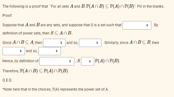 The following is a proof that "For all sets A and B, P(An B) CP(A) P(B)". Fill in the blanks.
Proof:
Suppose that A and B are any sets, and suppose that S is a set such that
definition of power sets, then SCAN B..
Since An BCA, then
+ and so,
+ and so,
Similarly, since An BCB, then
+ S + P(A) P(B).
+. By
Hence, by definition of
Therefore, P(An B) CP(A) P(B).
Q.E.D.
*Note here that in the choices, P(A) represents the power set of A.