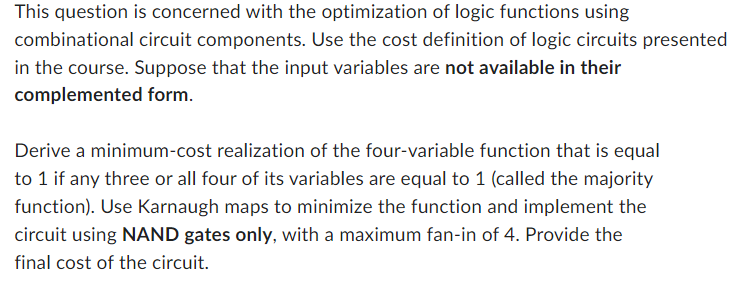 This question is concerned with the optimization of logic functions using
combinational circuit components. Use the cost definition of logic circuits presented
in the course. Suppose that the input variables are not available in their
complemented form.
Derive a minimum-cost realization of the four-variable function that is equal
to 1 if any three or all four of its variables are equal to 1 (called the majority
function). Use Karnaugh maps to minimize the function and implement the
circuit using NAND gates only, with a maximum fan-in of 4. Provide the
final cost of the circuit.