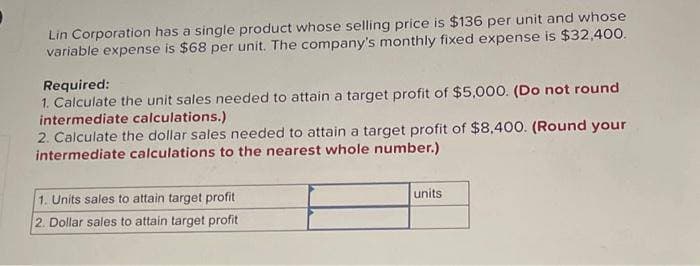 Lin Corporation has a single product whose selling price is $136 per unit and whose
variable expense is $68 per unit. The company's monthly fixed expense is $32,400.
Required:
1. Calculate the unit sales needed to attain a target profit of $5,000. (Do not round
intermediate calculations.)
2. Calculate the dollar sales needed to attain a target profit of $8,400. (Round your
intermediate calculations to the nearest whole number.)
1. Units sales to attain target profit
2. Dollar sales to attain target profit
units