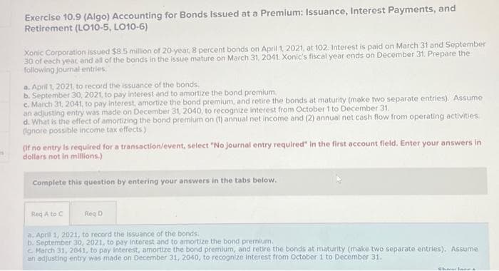 Exercise 10.9 (Algo) Accounting for Bonds Issued at a Premium: Issuance, Interest Payments, and
Retirement (LO10-5, LO10-6)
Xonic Corporation issued $8.5 million of 20-year, 8 percent bonds on April 1, 2021, at 102. Interest is paid on March 31 and September
30 of each year, and all of the bonds in the issue mature on March 31, 2041 Xonic's fiscal year ends on December 31. Prepare the
following journal entries.
a. April 1, 2021, to record the issuance of the bonds.
b. September 30, 2021, to pay interest and to amortize the bond premium.
c. March 31, 2041, to pay interest, amortize the bond premium, and retire the bonds at maturity (make two separate entries). Assume
an adjusting entry was made on December 31, 2040, to recognize interest from October 1 to December 31.
d. What is the effect of amortizing the bond premium on (1) annual net income and (2) annual net cash flow from operating activities.
(ignore possible income tax effects.)
(If no entry is required for a transaction/event, select "No journal entry required" in the first account field. Enter your answers in
dollars not in millions.)
Complete this question by entering your answers in the tabs below.
Req A to C
Reg D
a. April 1, 2021, to record the Issuance of the bonds.
b. September 30, 2021, to pay interest and to amortize the bond premium.
c. March 31, 2041, to pay interest, amortize the bond premium, and retire the bonds at maturity (make two separate entries). Assume
an adjusting entry was made on December 31, 2040, to recognize Interest from October 1 to December 31.
Chawlar