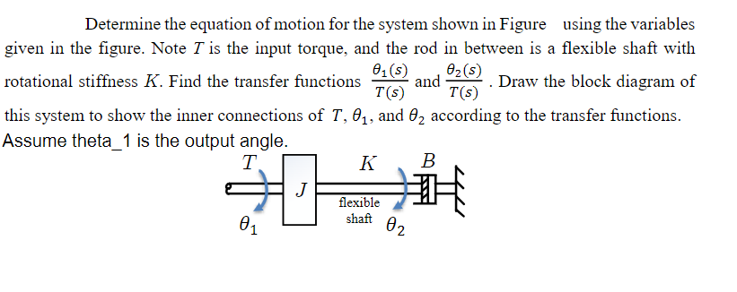 Determine the equation of motion for the system shown in Figure using the variables
given in the figure. Note I is the input torque, and the rod in between is a flexible shaft with
01(5) 02(5)
rotational stiffness K. Find the transfer functions
. Draw the block diagram of
T(s) T(s)
and
this system to show the inner connections of T, 0₁, and 02 according to the transfer functions.
Assume theta_1 is the output angle.
T.
K
B
J
flexible
shaft
01
02