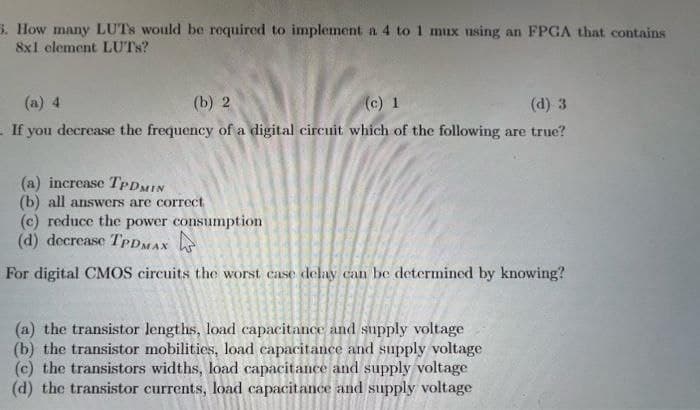 5. How many LUTS would be required to implement a 4 to 1 mux using an FPGA that contains
8x1 element LUTS?
(a) 4
(b) 2
(c) 1
(d) 3
. If you decrease the frequency of a digital circuit which of the following are true?
(a) increase TPDMIN
(b) all answers are correct
(c) reduce the power consumption
(d) decrease TPDMAX
For digital CMOS circuits the worst case delay can be determined by knowing?
(a) the transistor lengths, load capacitance and supply voltage
(b) the transistor mobilities, load capacitance and supply voltage
(c) the transistors widths, load capacitance and supply voltage
(d) the transistor currents, load capacitance and supply voltage
