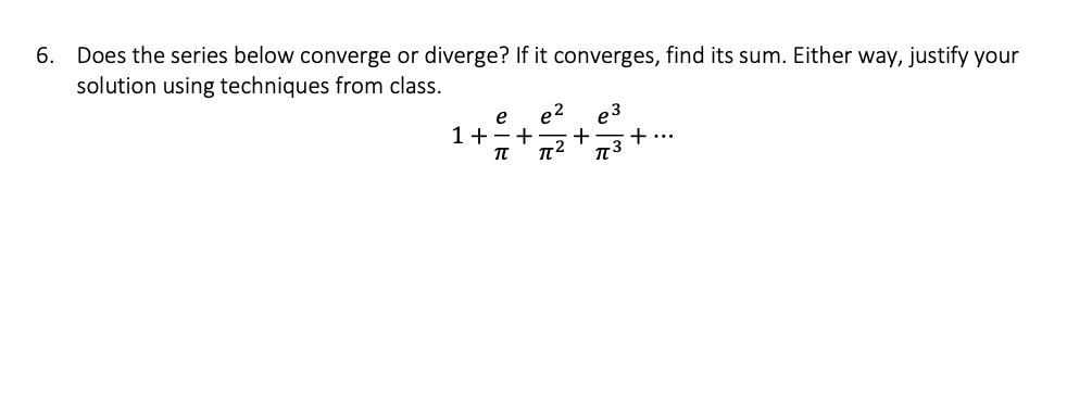 6. Does the series below converge or diverge? If it converges, find its sum. Either way, justify your
solution using techniques from class.
1+-+
π
e²
π[²
p3
+ + ...
π[3