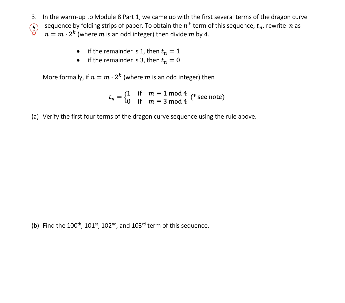 3. In the warm-up to Module 8 Part 1, we came up with the first several terms of the dragon curve
sequence by folding strips of paper. To obtain the nth term of this sequence, tn, rewrite nas
n = m. 2¹ (where m is an odd integer) then divide m by 4.
if the remainder is 1, then t = 1
if the remainder is 3, then tn = 0
More formally, if n = m. 2k (where m is an odd integer) then
(1 if m = 1 mod 4
0 if m= 3 mod 4
(a) Verify the first four terms of the dragon curve sequence using the rule above.
tn =
see note)
(b) Find the 100th, 101st, 102nd, and 103rd term of this sequence.