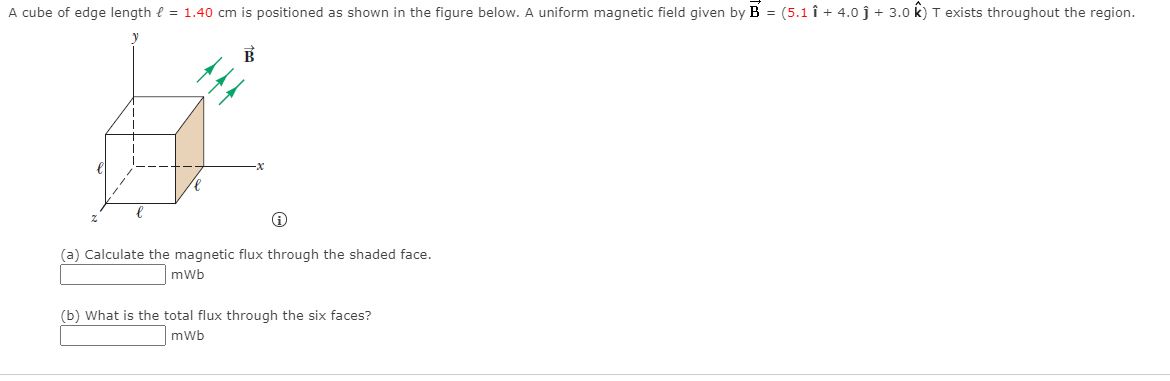 A cube of edge length e = 1.40 cm is positioned as shown in the figure below. A uniform magnetic field given by B = (5.1 î + 4.0 j + 3.0 k) T exists throughout the region.
(a) Calculate the magnetic flux through the shaded face.
mWb
(b) What is the total flux through the six faces?
mWb
