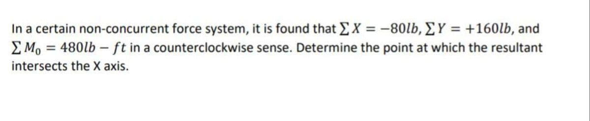 In a certain non-concurrent force system, it is found that EX = -80lb, EY = +160lb, and
E Mo = 480lb – ft in a counterclockwise sense. Determine the point at which the resultant
intersects the X axis.
