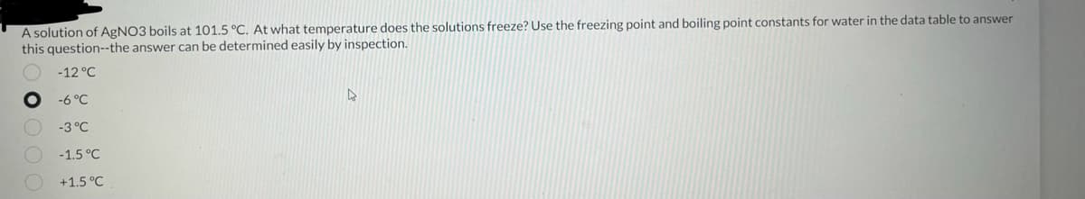 A solution of AgNO3 boils at 101.5 °C. At what temperature does the solutions freeze? Use the freezing point and boiling point constants for water in the data table to answer
this question--the answer can be determined easily by inspection.
-12 °C
-6 °C
-3 °C
-1.5 °C
+1.5 °C
R