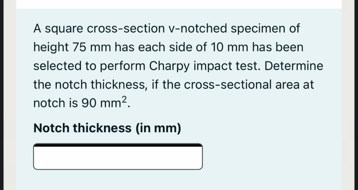 A square cross-section v-notched specimen of
height 75 mm has each side of 10 mm has been
selected to perform Charpy impact test. Determine
the notch thickness, if the cross-sectional area at
notch is 90 mm².
Notch thickness (in mm)
