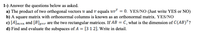 1-) Answer the questions below as asked.
a) The product of two orthogonal vectors u and v equals uvT = 0. YES/NO (Just write YES or NO)
b) A square matrix with orthonormal columns is known as an orthonormal matrix. YES/NO
c) [A]mxn and [B]pxr are the two rectangular matrices. If AB = C, what is the dimension of C (AB)"?
d) Find and evaluate the subspaces of A = [3 1 2]. Write in detail.
