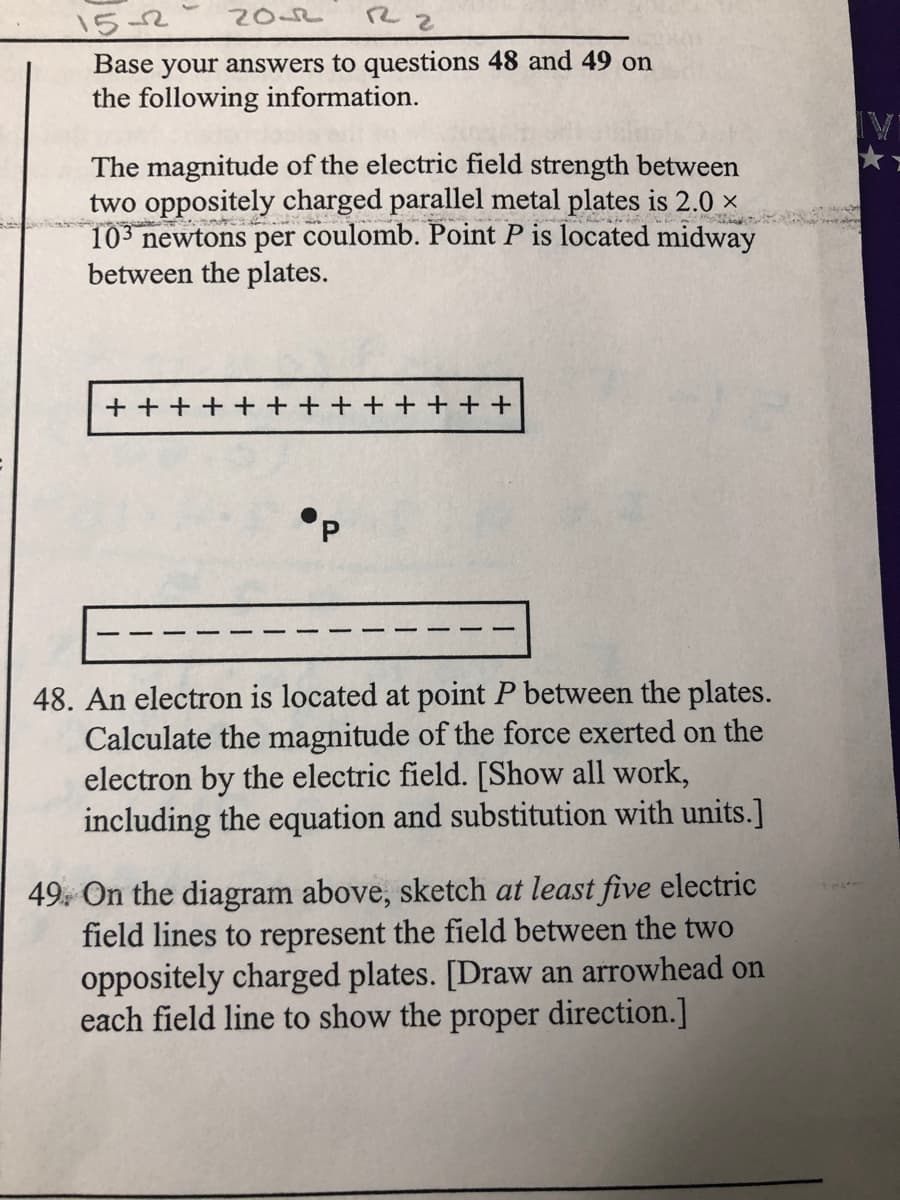 2OS2
15-2
Base your answers to questions 48 and 49 on
the following information.
The magnitude of the electric field strength between
two oppositely charged parallel metal plates is 2.0 ×
10 newtons per coulomb. Point P is located midway
between the plates.
+ + +
+ + + +
48. An electron is located at point P between the plates.
Calculate the magnitude of the force exerted on the
electron by the electric field. [Show all work,
including the equation and substitution with units.]
49. On the diagram above, sketch at least five electric
field lines to represent the field between the two
oppositely charged plates. [Draw an arrowhead on
each field line to show the proper direction.]
