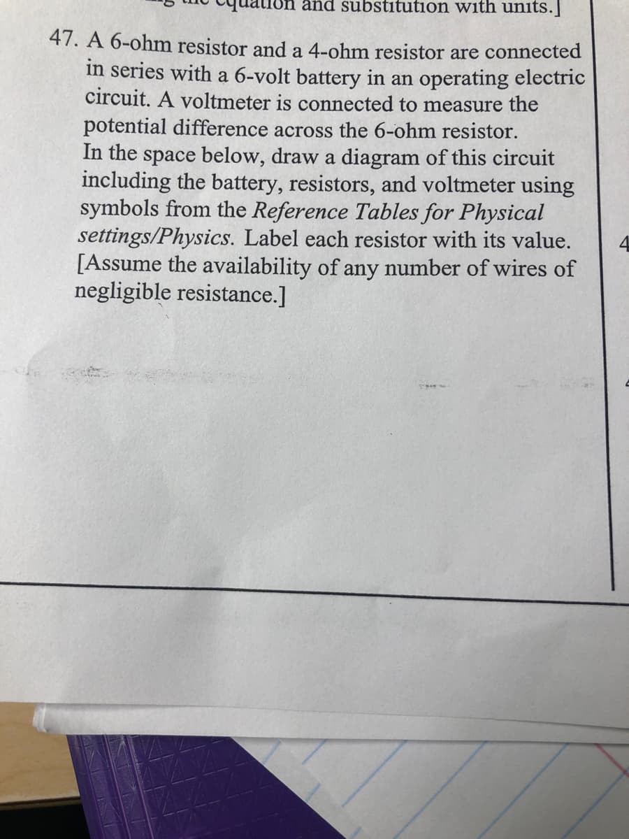uon and substitution with units.
47. A 6-ohm resistor and a 4-ohm resistor are connected
in series with a 6-volt battery in an operating electric
circuit. A voltmeter is connected to measure the
potential difference across the 6-ohm resistor.
In the space below, draw a diagram of this circuit
including the battery, resistors, and voltmeter using
symbols from the Reference Tables for Physical
settings/Physics. Label each resistor with its value.
[Assume the availability of any number of wires of
negligible resistance.]
