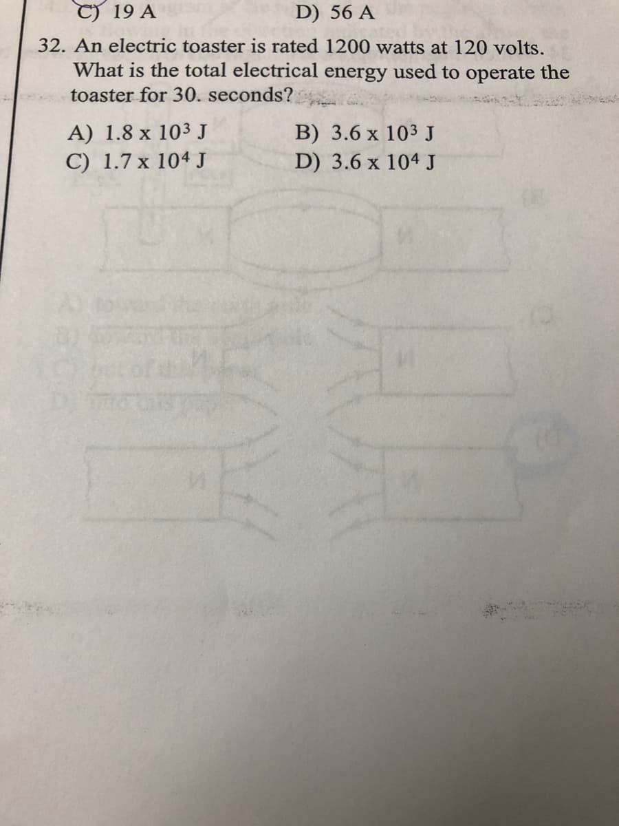 C) 19 A
D) 56 A
32. An electric toaster is rated 1200 watts at 120 volts.
What is the total electrical energy used to operate the
toaster for 30. seconds?
A) 1.8 x 103 J
C) 1.7 x 104 J
B) 3.6 x 103J
D) 3.6 x 104 J
