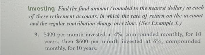 Investing Find the final amount (rounded to the nearest dollar) in each
of these retirement accounts, in which the rate of return on the account
and the regular contribution change over time. (See Example 3.)
9. $400 per month invested at 4%, compounded monthly, for 10
years; then $600 per month invested at 6%, compounded
monthly, for 10 years.