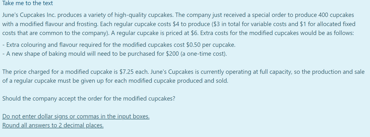 Take me to the text
June's Cupcakes Inc. produces a variety of high-quality cupcakes. The company just received a special order to produce 400 cupcakes
with a modified flavour and frosting. Each regular cupcake costs $4 to produce ($3 in total for variable costs and $1 for allocated fixed
costs that are common to the company). A regular cupcake is priced at $6. Extra costs for the modified cupcakes would be as follows:
Extra colouring and flavour required for the modified cupcakes cost $0.50 per cupcake.
-
- A new shape of baking mould will need to be purchased for $200 (a one-time cost).
The price charged for a modified cupcake is $7.25 each. June's Cupcakes is currently operating at full capacity, so the production and sale
of a regular cupcake must be given up for each modified cupcake produced and sold.
Should the company accept the order for the modified cupcakes?
Do not enter dollar signs or commas in the input boxes.
Round all answers to 2 decimal places.