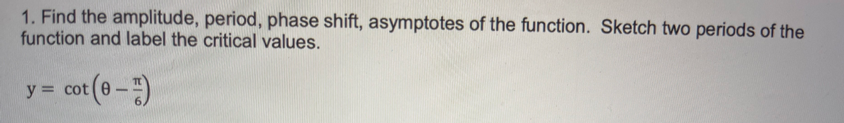 1. Find the amplitude, period, phase shift, asymptotes of the function. Sketch two periods of the
function and label the critical values.
cot (0 -)
