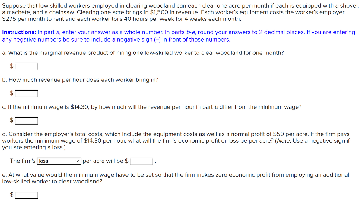 Suppose that low-skilled workers employed in clearing woodland can each clear one acre per month if each is equipped with a shovel,
a machete, and a chainsaw. Clearing one acre brings in $1,500 in revenue. Each worker's equipment costs the worker's employer
$275 per month to rent and each worker toils 40 hours per week for 4 weeks each month.
Instructions: In part a, enter your answer as a whole number. In parts b-e, round your answers to 2 decimal places. If you are entering
any negative numbers be sure to include a negative sign (-) in front of those numbers.
a. What is the marginal revenue product of hiring one low-skilled worker to clear woodland for one month?
2$
b. How much revenue per hour does each worker bring in?
c. If the minimum wage is $14.30, by how much will the revenue per hour in part b differ from the minimum wage?
$
d. Consider the employer's total costs, which include the equipment costs as well as a normal profit of $50 per acre. If the firm pays
workers the minimum wage of $14.30 per hour, what will the firm's economic profit or loss be per acre? (Note: Use a negative sign if
you are entering a loss.)
The firm's loss
per acre will be $
e. At what value would the minimum wage have to be set so that the firm makes zero economic profit from employing an additional
low-skilled worker to clear woodland?
%24
