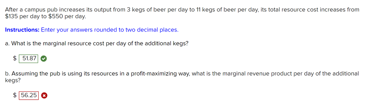 After a campus pub increases its output from 3 kegs of beer per day to 11 kegs of beer per day, its total resource cost increases from
$135 per day to $550 per day.
Instructions: Enter your answers rounded to two decimal places.
a. What is the marginal resource cost per day of the additional kegs?
$ 51.87
b. Assuming the pub is using its resources in a profit-maximizing way, what is the marginal revenue product per day of the additional
kegs?
$ 56.25
