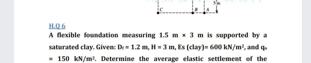 5'm
H.Q 6
A flexible foundation measuring 1.5 m x 3 m is supported by a
saturated clay. Given: Dr = 1.2 m, H = 3 m, Es (clay)= 600 kN/m², and qo
= 150 kN/m2. Determine the average elastic settlement of the
