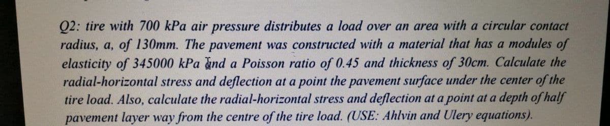 Q2: tire with 700 kPa air pressure distributes a load over an area with a circular contact
radius, a, of 130mm. The pavement was constructed with a material that has a modules of
elasticity of 345000 kPa and a Poisson ratio of 0.45 and thickness of 30cm. Calculate the
radial-horizontal stress and deflection at a point the pavement surface under the center of the
tire load. Also, calculate the radial-horizontal stress and deflection at a point at a depth of half
pavement layer way from the centre of the tire load. (USE: Ahlvin and Ulery equations).
