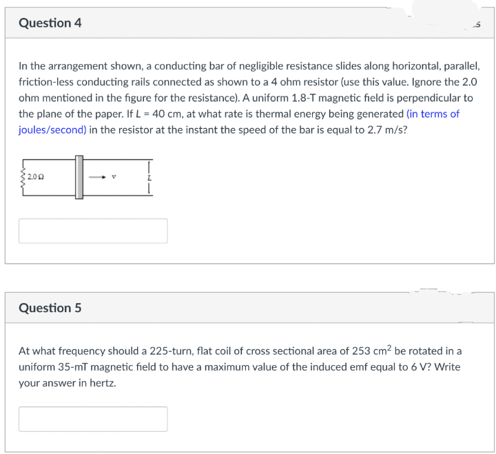 Question 4
In the arrangement shown, a conducting bar of negligible resistance slides along horizontal, parallel,
friction-less conducting rails connected as shown to a 4 ohm resistor (use this value. Ignore the 2.0
ohm mentioned in the figure for the resistance). A uniform 1.8-T magnetic field is perpendicular to
the plane of the paper. If L = 40 cm, at what rate is thermal energy being generated (in terms of
joules/second) in the resistor at the instant the speed of the bar is equal to 2.7 m/s?
2002
Question 5
At what frequency should a 225-turn, flat coil of cross sectional area of 253 cm² be rotated in a
uniform 35-mT magnetic field to have a maximum value of the induced emf equal to 6 V? Write
your answer in hertz.