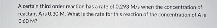 A certain third order reaction has a rate of 0.293 M/s when the concentration of
reactant A is 0.30 M. What is the rate for this reaction of the concentration of A is
0.60 M?