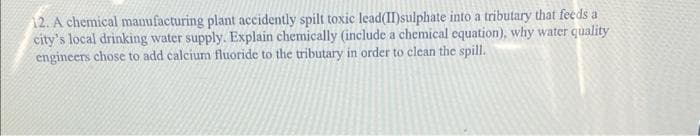 12. A chemical manufacturing plant accidently spilt toxic lead(II)sulphate into a tributary that feeds a
city's local drinking water supply. Explain chemically (include a chemical equation), why water quality
engineers chose to add calcium fluoride to the tributary in order to clean the spill.