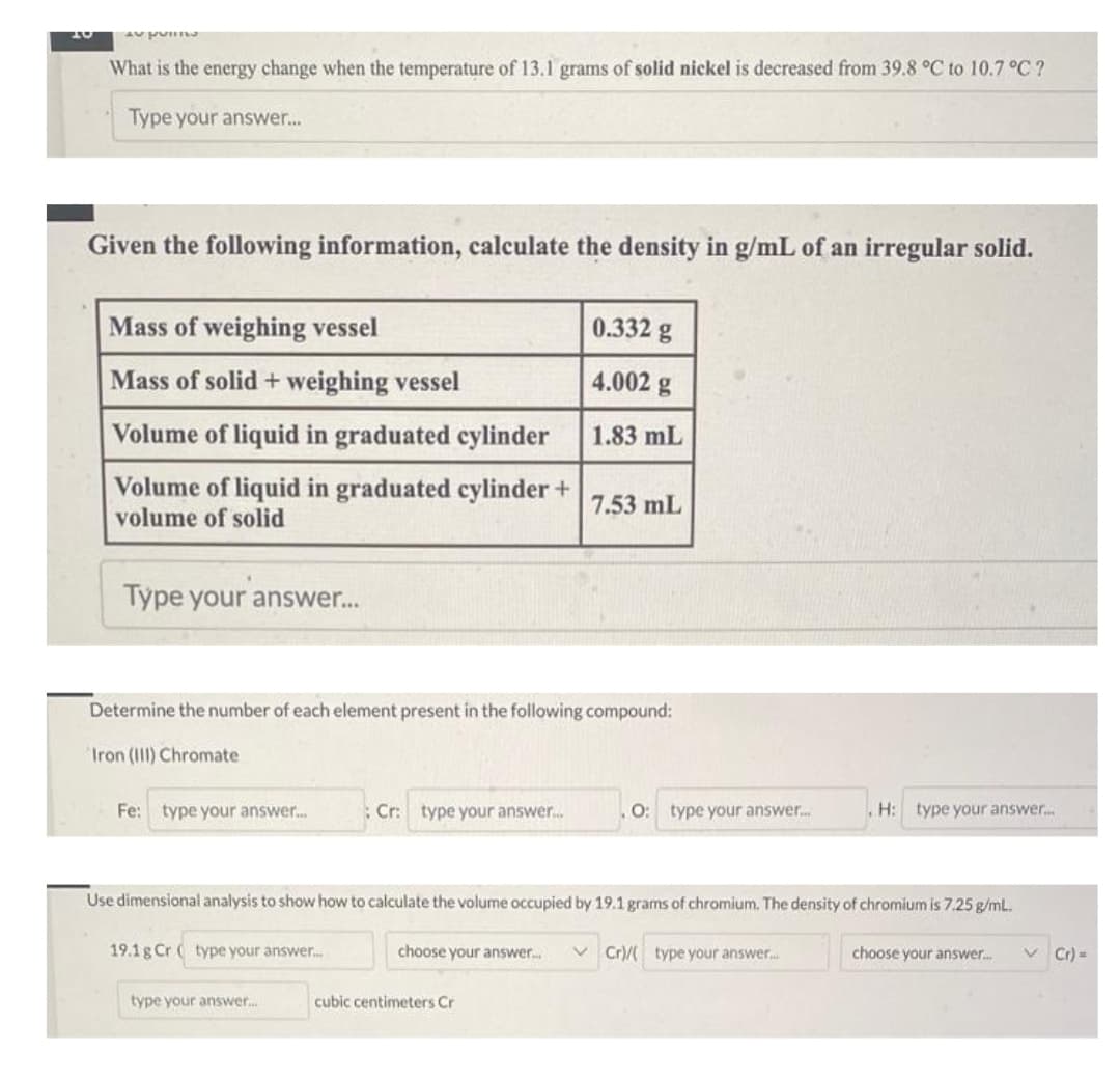 AS PORT
What is the energy change when the temperature of 13.1 grams of solid nickel is decreased from 39.8 °C to 10.7 °C ?
Type your answer...
Given the following information, calculate the density in g/mL of an irregular solid.
Mass of weighing vessel
Mass of solid + weighing vessel
Volume of liquid in graduated cylinder
Volume of liquid in graduated cylinder +
volume of solid
Type your answer...
Fe: type your answer...
Determine the number of each element present in the following compound:
Iron (III) Chromate
19.1g Cr(type your answer...
: Cr: type your answer....
type your answer.....
0.332 g
4.002 g
1.83 mL
choose your answer.....
7.53 mL
Use dimensional analysis to show how to calculate the volume occupied by 19.1 grams of chromium. The density of chromium is 7.25 g/mL.
cubic centimeters Cr
O: type your answer....
H: type your answer.....
Cr)/(type your answer...
choose your answer...
✓ Cr)=