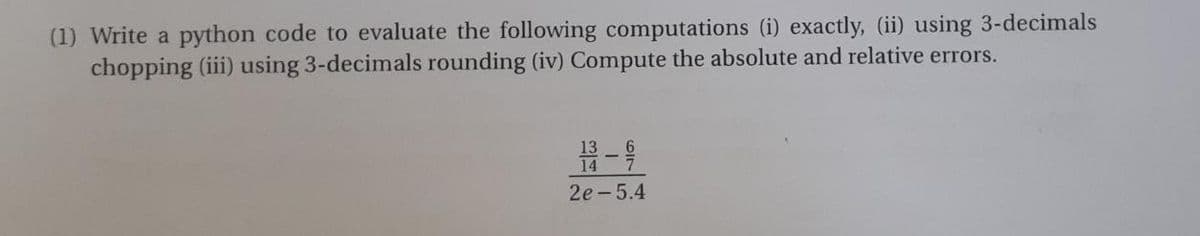 (1) Write a python code to evaluate the following computations (i) exactly, (ii) using 3-decimals
chopping (iii) using 3-decimals rounding (iv) Compute the absolute and relative errors.
2e-5.4