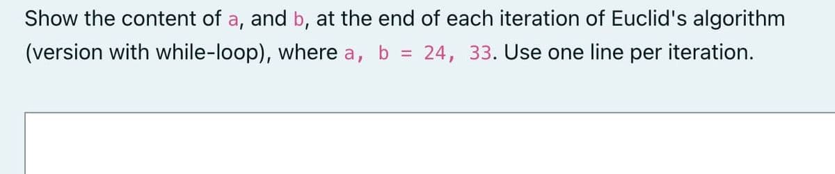 Show the content of a, and b, at the end of each iteration of Euclid's algorithm
(version with while-loop), where a, b
=
24, 33. Use one line per iteration.