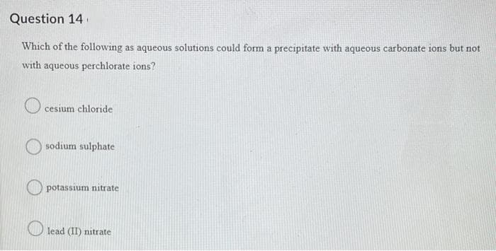 Question 14
Which of the following as aqueous solutions could form a precipitate with aqueous carbonate ions but not
with aqueous perchlorate ions?
cesium chloride
sodium sulphate
potassium nitrate
lead (II) nitrate