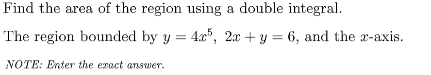 Find the area of the region using a double integral.
The region bounded by y = 4x5, 2x + y = 6, and the x-axis.
NOTE: Enter the exact answer.