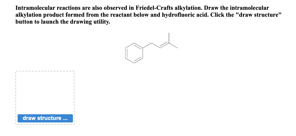 Intramolecular reactions are also observed in Friedel-Crafts alkylation. Draw the intramolecular
alkylation product formed from the reactant below and hydrofluoric acid. Click the "draw structure"
button to launch the drawing utility.
I
I
draw structure ...