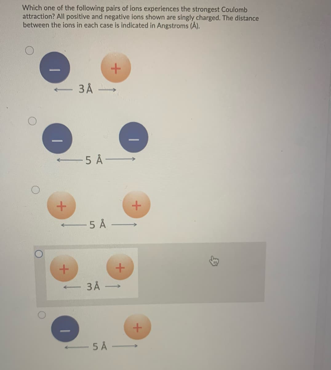 Which one of the following pairs of ions experiences the strongest Coulomb
attraction? All positive and negative ions shown are singly charged. The distance
between the ions in each case is indicated in Angstroms (Å).
O
←5 Å
+
-5 Å
+
3 Å
t
←
3 Å
5 Å
+
+
+
+