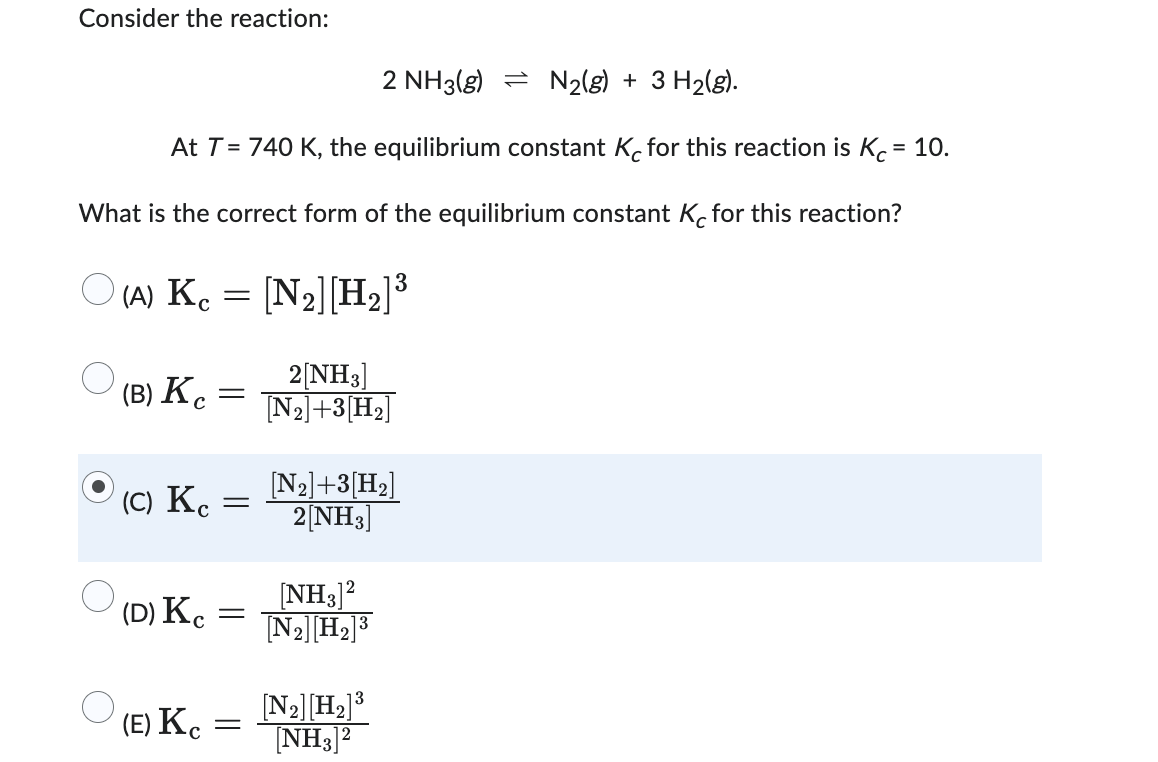 Consider the reaction:
2 NH3(g)
N₂(g) + 3H₂(g).
At T = 740 K, the equilibrium constant Kc for this reaction is Kc = 10.
What is the correct form of the equilibrium constant Kc for this reaction?
(A) Kc = [N₂] [H₂]³
(B) Kc
(C) Kc =
(D) Kc
=
(E) Kc
-
2[NH3]
[N₂]+3 [H₂]
[N₂] +3 [H₂]
2[NH3]
2
[NH3]
[N₂] [H₂] ³
13
[N₂] [H₂] ³
[NH3]²