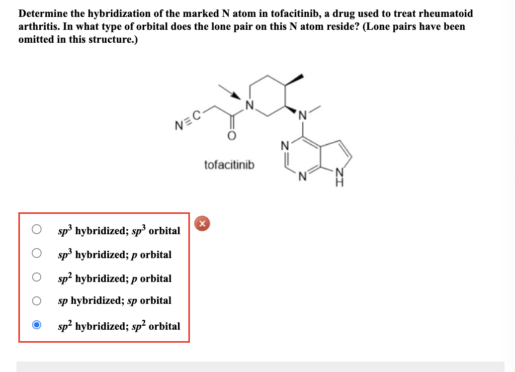 Determine the hybridization of the marked N atom in tofacitinib, a drug used to treat rheumatoid
arthritis. In what type of orbital does the lone pair on this N atom reside? (Lone pairs have been
omitted in this structure.)
O O
OOO
V=C-
sp³ hybridized; sp³ orbital
sp³ hybridized; p orbital
sp² hybridized; p orbital
sp hybridized; sp orbital
sp² hybridized; sp² orbital
tofacitinib