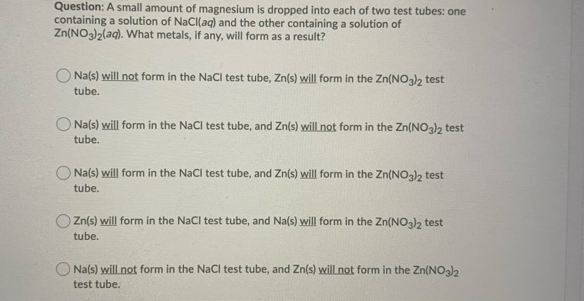 Question: A small amount of magnesium is dropped into each of two test tubes: one
containing a solution of NaCl(aq) and the other containing a solution of
Zn(NO3)2(aq). What metals, if any, will form as a result?
Na(s) will not form in the NaCl test tube, Zn(s) will form in the Zn(NO3)2 test
tube.
Na(s) will form in the NaCl test tube, and Zn(s) will not form in the Zn(NO3)2 test
tube.
Na(s) will form in the NaCl test tube, and Zn(s) will form in the Zn(NO3)2 test
tube.
Zn(s) will form in the NaCl test tube, and Na(s) will form in the Zn(NO3)2 test
tube.
Na(s) will not form in the NaCl test tube, and Zn(s) will not form in the Zn(NO3)2
test tube.