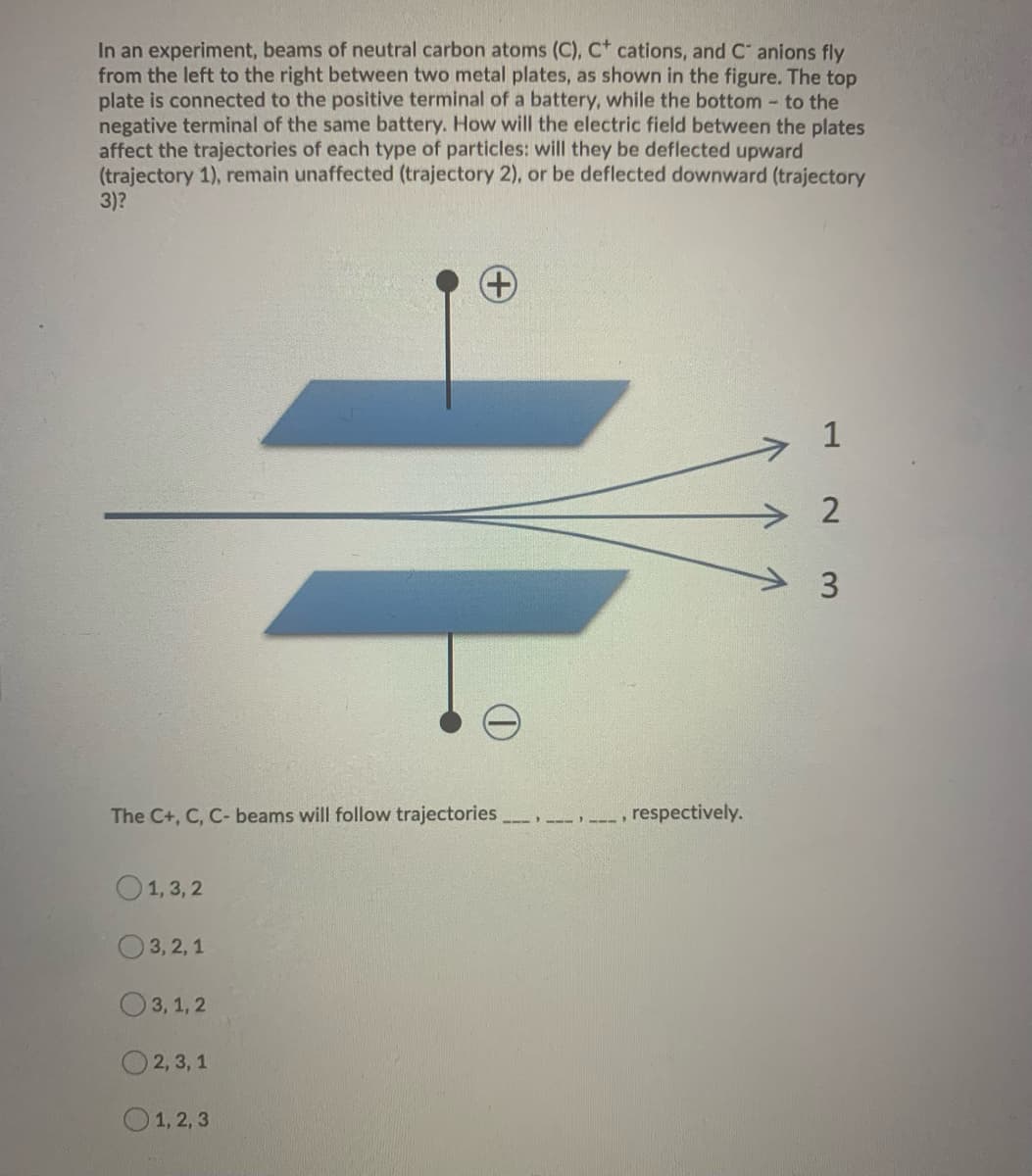 In an experiment, beams of neutral carbon atoms (C), C+ cations, and C anions fly
from the left to the right between two metal plates, as shown in the figure. The top
plate is connected to the positive terminal of a battery, while the bottom - to the
negative terminal of the same battery. How will the electric field between the plates
affect the trajectories of each type of particles: will they be deflected upward
(trajectory 1), remain unaffected (trajectory 2), or be deflected downward (trajectory
3)?
The C+, C, C- beams will follow trajectories
1,3,2
3,2,1
3,1,2
2, 3, 1
+
1, 2, 3
--->
respectively.
1
2
3