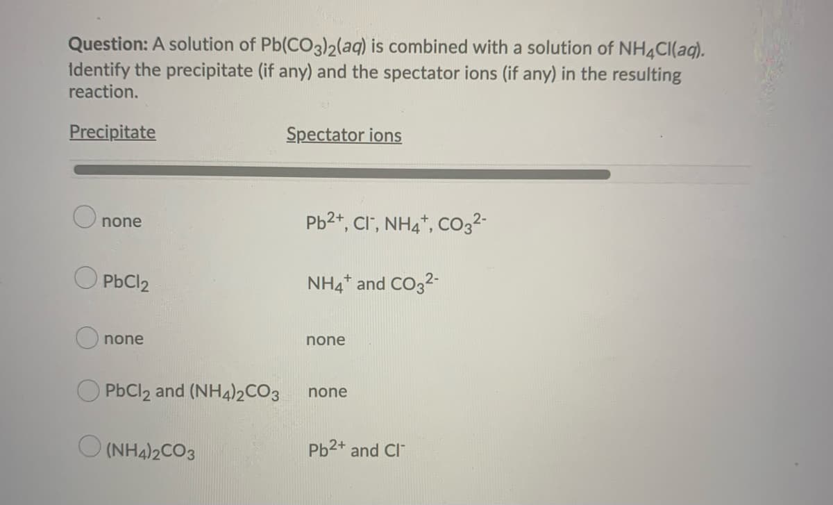 Question: A solution of Pb(CO3)2(aq) is combined with a solution of NH4Cl(aq).
Identify the precipitate (if any) and the spectator ions (if any) in the resulting
reaction.
Precipitate
none
PbCl2
none
PbCl2 and (NH4)2CO3
(NH4)2CO3
Spectator ions
Pb²+, Cl-, NH4+, CO3²-
NH4* and CO3²-
none
none
Pb2+ and Cl