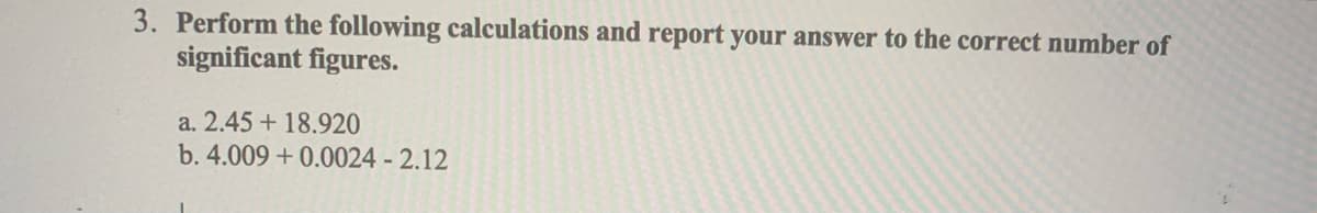 3. Perform the following calculations and report your answer to the correct number of
significant figures.
a. 2.45 + 18.920
b. 4.009 +0.0024 - 2.12