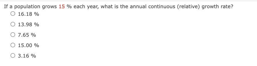 If a population grows 15% each year, what is the annual continuous (relative) growth rate?
O 16.18 %
O 13.98 %
O 7.65 %
O 15.00 %
O 3.16 %