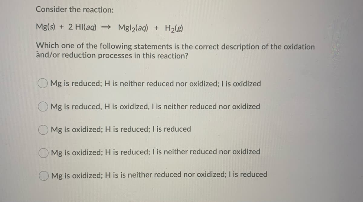 Consider the reaction:
Mg(s) + 2 Hl(aq) → Mgl₂(aq) + H₂(g)
Which one of the following statements is the correct description of the oxidation
and/or reduction processes in this reaction?
Mg is reduced; H is neither reduced nor oxidized; I is oxidized
Mg is reduced, H is oxidized, I is neither reduced nor oxidized
Mg is oxidized; H is reduced; I is reduced
Mg is oxidized; H is reduced; I is neither reduced nor oxidized
Mg is oxidized; H is is neither reduced nor oxidized; I is reduced