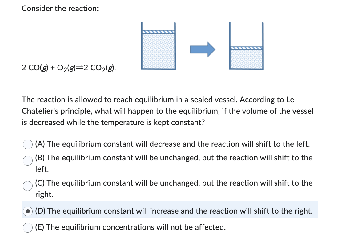 Consider the reaction:
2 CO(g) + O2(g)=2 CO₂(g).
The reaction is allowed to reach equilibrium in a sealed vessel. According to Le
Chatelier's principle, what will happen to the equilibrium, if the volume of the vessel
is decreased while the temperature is kept constant?
(A) The equilibrium constant will decrease and the reaction will shift to the left.
(B) The equilibrium constant will be unchanged, but the reaction will shift to the
left.
(C) The equilibrium constant will be unchanged, but the reaction will shift to the
right.
(D) The equilibrium constant will increase and the reaction will shift to the right.
(E) The equilibrium concentrations will not be affected.