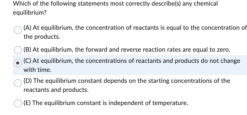 Which of the following statements most correctly describe(s) any chemical
equilibrium?
(A) At equilibrium, the concentration of reactants is equal to the concentration of
the products.
(B) At equilibrium, the forward and reverse reaction rates are equal to zero.
(C) At equilibrium, the concentrations of reactants and products do not change
with time.
(D) The equilibrium constant depends on the starting concentrations of the
reactants and products.
(E) The equilibrium constant is independent of temperature.