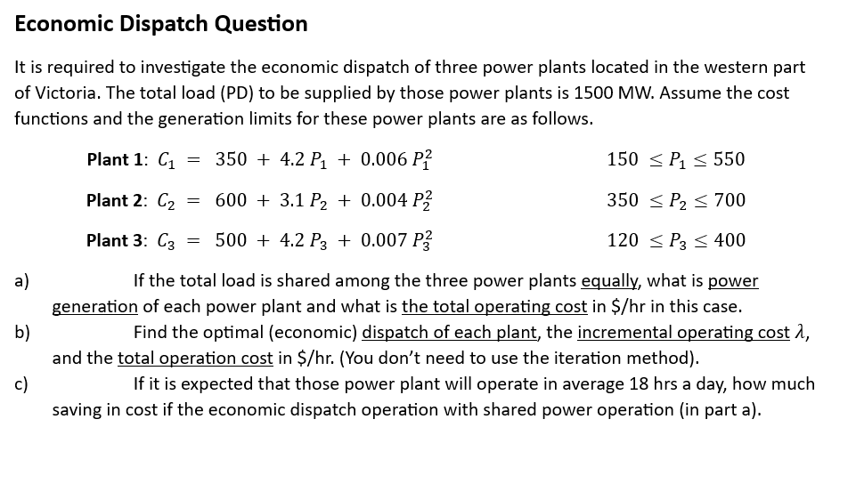 Economic Dispatch Question
It is required to investigate the economic dispatch of three power plants located in the western part
of Victoria. The total load (PD) to be supplied by those power plants is 1500 MW. Assume the cost
functions and the generation limits for these power plants are as follows.
350+ 4.2 P₁ + 0.006 P²
600 + 3.1 P₂ + 0.004 P²
500+ 4.2 P3 +0.007 P3
a)
b)
c)
Plant 1: C₁
Plant 2: C₂
Plant 3: C3
=
=
=
150 ≤ P₁ ≤ 550
350 ≤ P₂ ≤ 700
120 ≤P3 ≤ 400
If the total load is shared among the three power plants equally, what is power
generation of each power plant and what is the total operating cost in $/hr in this case.
Find the optimal (economic) dispatch of each plant, the incremental operating cost 1,
and the total operation cost in $/hr. (You don't need to use the iteration method).
If it is expected that those power plant will operate in average 18 hrs a day, how much
saving in cost if the economic dispatch operation with shared power operation (in part a).