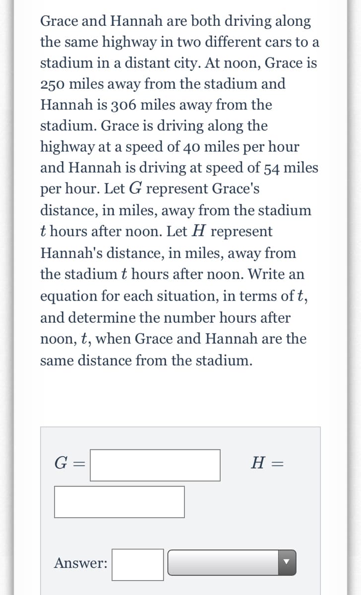 Grace and Hannah are both driving along
the same highway in two different cars to a
stadium in a distant city. At noon, Grace is
250 miles away from the stadium and
Hannah is 306 miles away from the
stadium. Grace is driving along the
highway at a speed of 40 miles per hour
and Hannah is driving at speed of 54 miles
per hour. Let G represent Grace's
distance, in miles, away from the stadium
t hours after noon. Let H represent
Hannah's distance, in miles, away from
the stadium t hours after noon. Write an
equation for each situation, in terms of t,
and determine the number hours after
noon, t, when Grace and Hannah are the
same distance from the stadium.
G =
H =
Answer:
