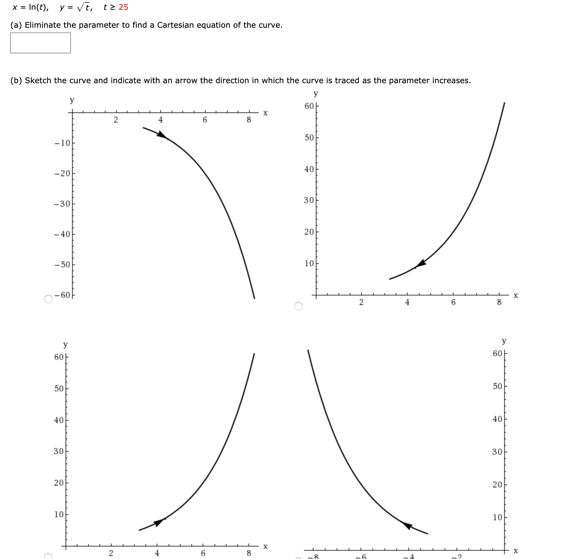 In(t), y = Vt,
t > 25
(a) Eliminate the parameter to find a Cartesian equation of the curve.
(b) Sketch the curve and indicate with an arrow the direction in which the curve is traced as the parameter increases.
У
У
60
х
4
8
50
-10
40
-20
30
-30
- 40
20
- 50
10
х
6.
8.
y
У
6아
6아
50
50
40
30
20
20
10
10
х
х
6.
30
40
