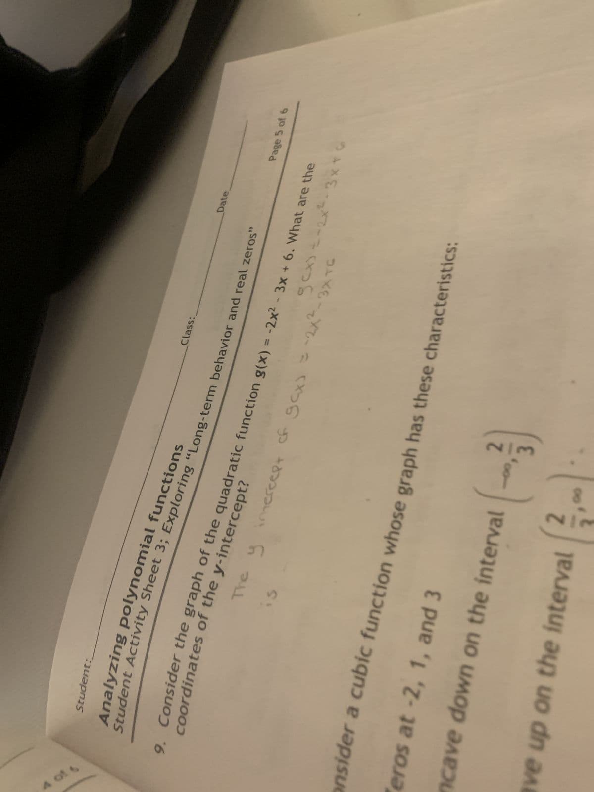 4 of 6
Student:
Analyzing polynomial functions
Student Activity Sheet 3; Exploring "Long-term behavior and real zeros"
Onsider a cubic function whose
eros at -2, 1, and 3
ncave down on the interval
coordinates of the y-intercept?
9. Consider the graph of the quadratic function g(x) = -2x² - 3x + 6. What are the
g(x) = -2x²-3x+6
The y gcx) = -2x²-3X TC
intercept of
is
ve up on the interval
2
Class:
graph has these characteristics:
2/3
--00, 3
00
Date.
Page 5 of 6