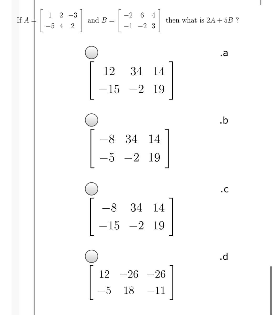 2 -3
-2
1
If A =
4
then what is 2A+5B ?
and B =
-5 4
2
-1
-2 3
.a
12
34 14
-15 -2 19
.b
-8 34 14
-5 -2 19
.c
-8
34 14
-15 -2 19
.d
12
-26 -26
-5
18
-11
