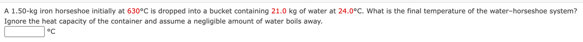 A 1.50-kg iron horseshoe initially at 630°C is dropped into a bucket containing 21.0 kg of water at 24.0°C. What is the final temperature of the water-horseshoe system?
Ignore the heat capacity of the container and assume a negligible amount of water boils away.
°℃